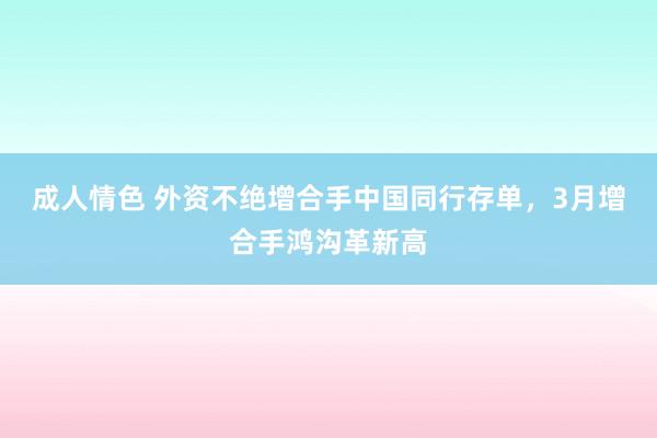 成人情色 外资不绝增合手中国同行存单，3月增合手鸿沟革新高