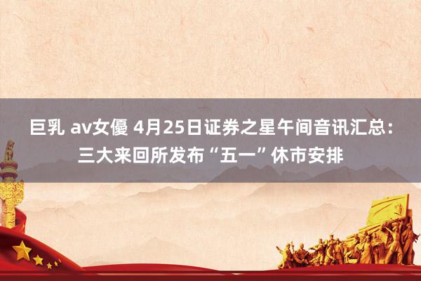 巨乳 av女優 4月25日证券之星午间音讯汇总：三大来回所发布“五一”休市安排