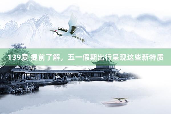 139爱 提前了解，五一假期出行呈现这些新特质