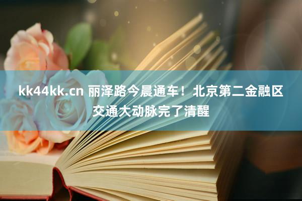kk44kk.cn 丽泽路今晨通车！北京第二金融区交通大动脉完了清醒