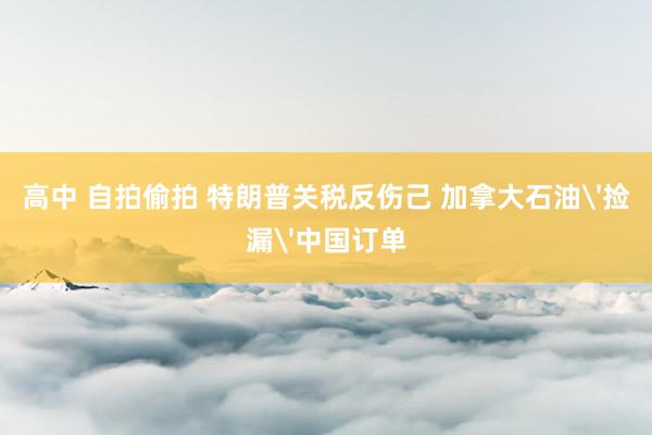 高中 自拍偷拍 特朗普关税反伤己 加拿大石油'捡漏'中国订单