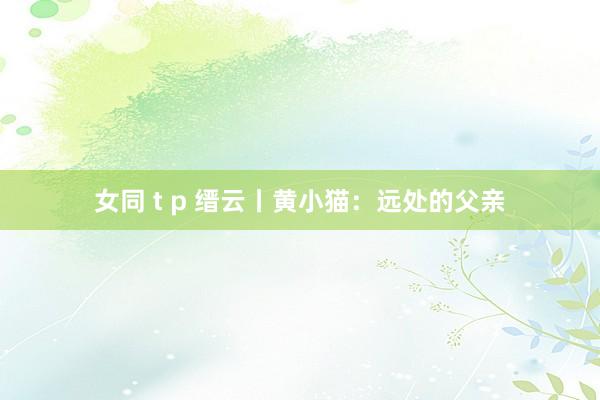 女同 t p 缙云丨黄小猫：远处的父亲