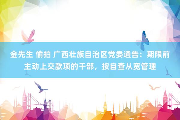 金先生 偷拍 广西壮族自治区党委通告：期限前主动上交款项的干部，按自查从宽管理