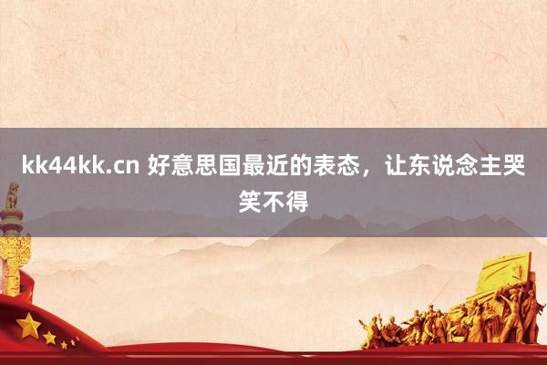 kk44kk.cn 好意思国最近的表态，让东说念主哭笑不得