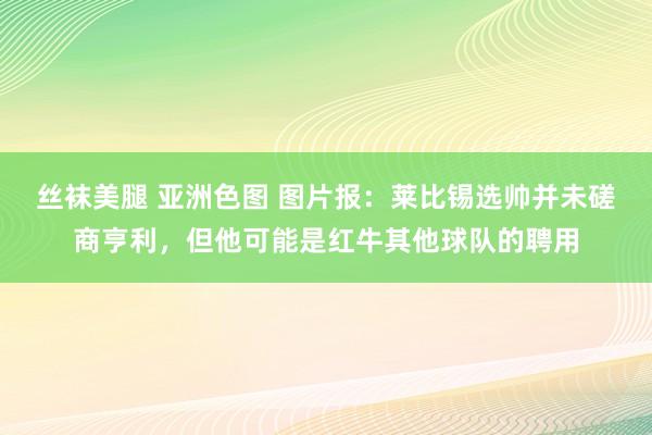 丝袜美腿 亚洲色图 图片报：莱比锡选帅并未磋商亨利，但他可能是红牛其他球队的聘用