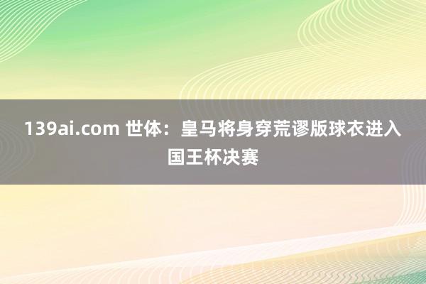 139ai.com 世体：皇马将身穿荒谬版球衣进入国王杯决赛