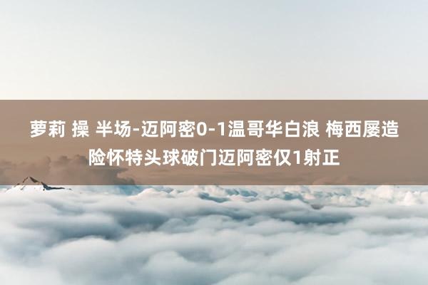 萝莉 操 半场-迈阿密0-1温哥华白浪 梅西屡造险怀特头球破门迈阿密仅1射正